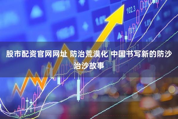 股市配资官网网址 防治荒漠化 中国书写新的防沙治沙故事