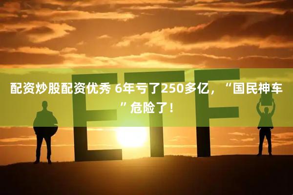 配资炒股配资优秀 6年亏了250多亿，“国民神车”危险了！