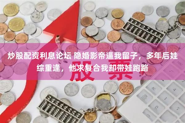 炒股配资利息论坛 隐婚影帝逼我留子，多年后娃综重逢，他求复合我却带娃跑路