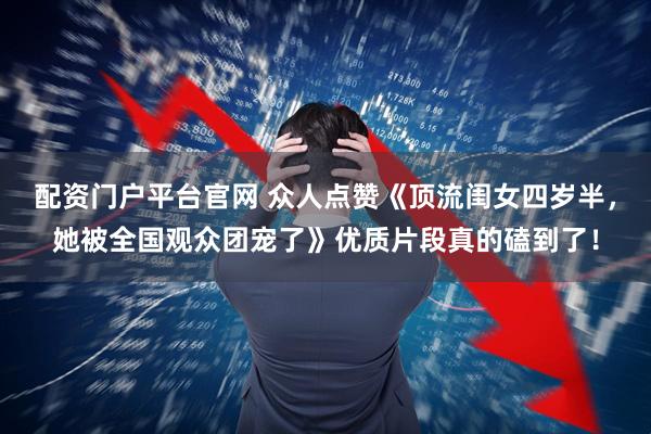 配资门户平台官网 众人点赞《顶流闺女四岁半，她被全国观众团宠了》优质片段真的磕到了！