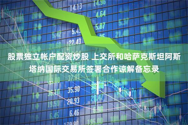 股票独立帐户配资炒股 上交所和哈萨克斯坦阿斯塔纳国际交易所签署合作谅解备忘录