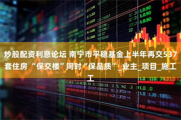 炒股配资利息论坛 南宁市平稳基金上半年再交537套住房 “保交楼”同时“保品质”_业主_项目_施工