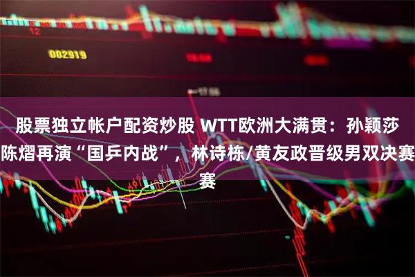 股票独立帐户配资炒股 WTT欧洲大满贯：孙颖莎陈熠再演“国乒内战”，林诗栋/黄友政晋级男双决赛