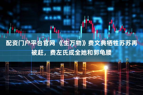 配资门户平台官网 《生万物》费文典牺牲苏苏再被赶，费左氏成全她和郭龟腰