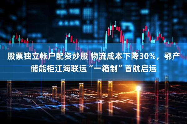 股票独立帐户配资炒股 物流成本下降30%，鄂产储能柜江海联运“一箱制”首航启运