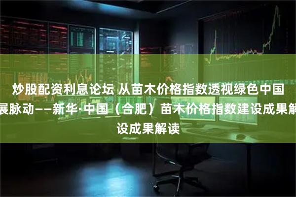 炒股配资利息论坛 从苗木价格指数透视绿色中国发展脉动——新华·中国（合肥）苗木价格指数建设成果解读