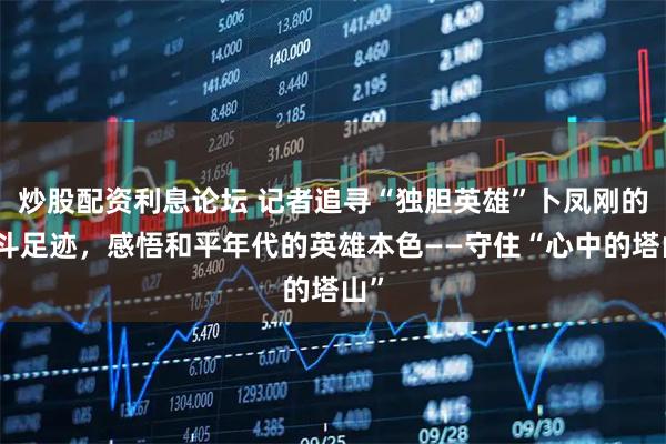 炒股配资利息论坛 记者追寻“独胆英雄”卜凤刚的战斗足迹，感悟和平年代的英雄本色——守住“心中的塔山”