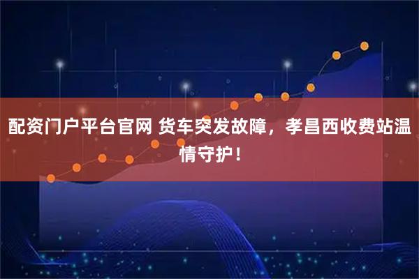 配资门户平台官网 货车突发故障，孝昌西收费站温情守护！